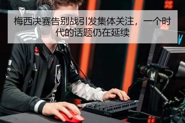 梅西决赛告别战引发集体关注，一个时代的话题仍在延续